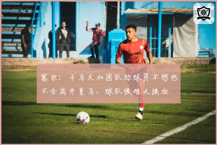 塞尔：卡马文加团队称球员不想也不会离开皇马，球队很难大换血