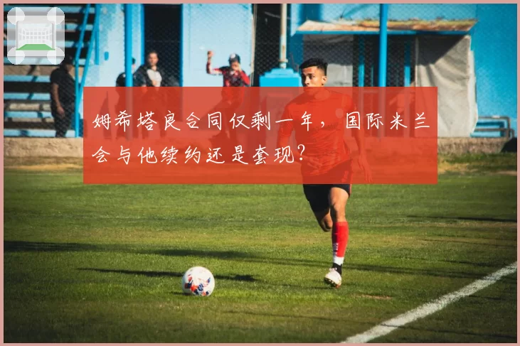 姆希塔良合同仅剩一年，国际米兰会与他续约还是套现？