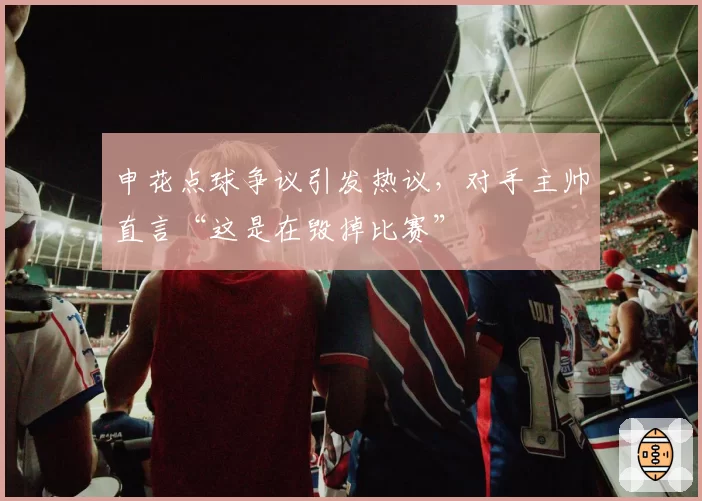 申花点球争议引发热议，对手主帅直言“这是在毁掉比赛”