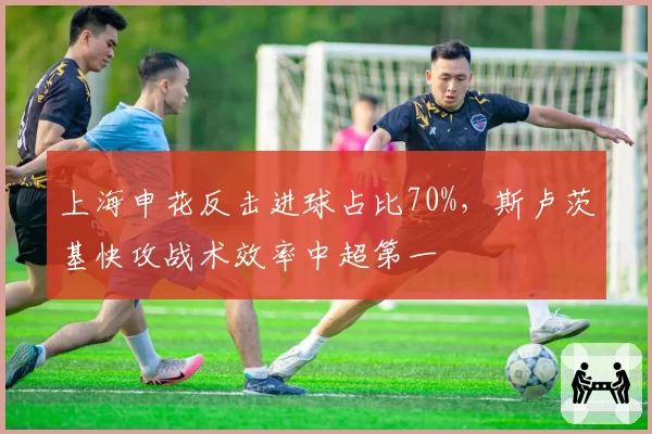 上海申花反击进球占比70%，斯卢茨基快攻战术效率中超第一