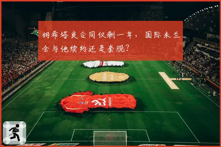 姆希塔良合同仅剩一年，国际米兰会与他续约还是套现？
