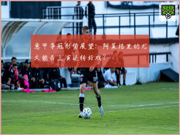 意甲争冠形势展望：阿莱格里的尤文能否上演逆转好戏？