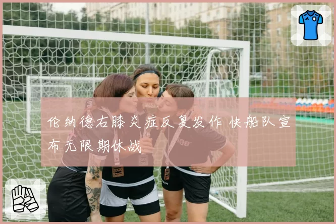伦纳德右膝炎症反复发作 快船队宣布无限期休战
