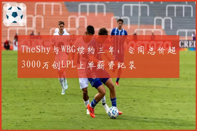 TheShy与WBG续约三年，合同总价超3000万创LPL上单薪资纪录