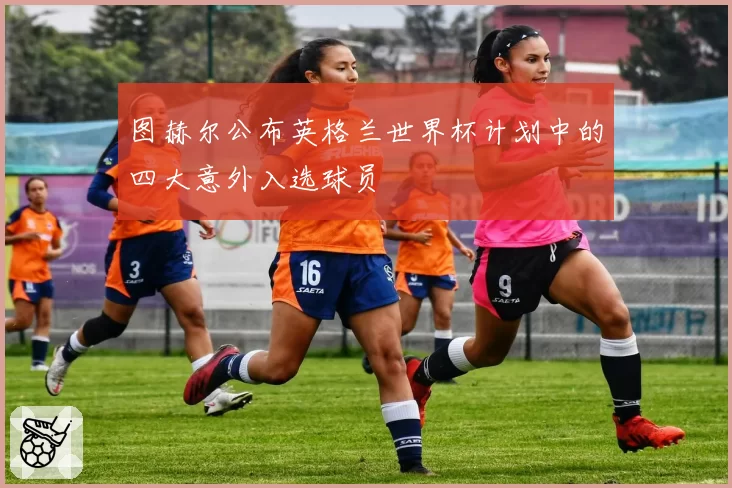 图赫尔公布英格兰世界杯计划中的四大意外入选球员