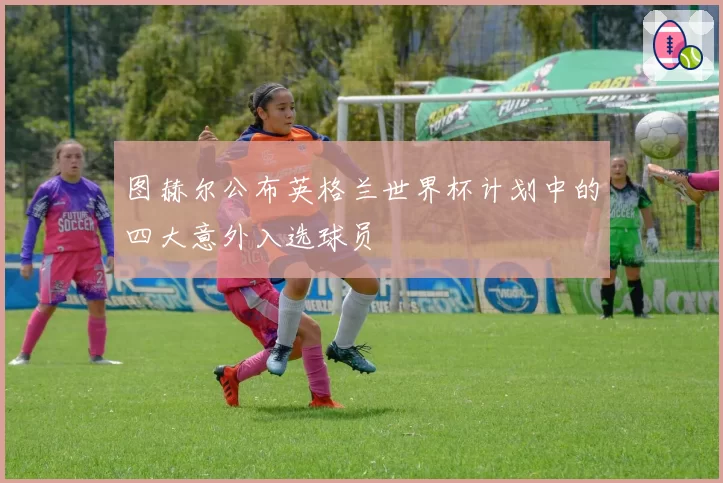 图赫尔公布英格兰世界杯计划中的四大意外入选球员