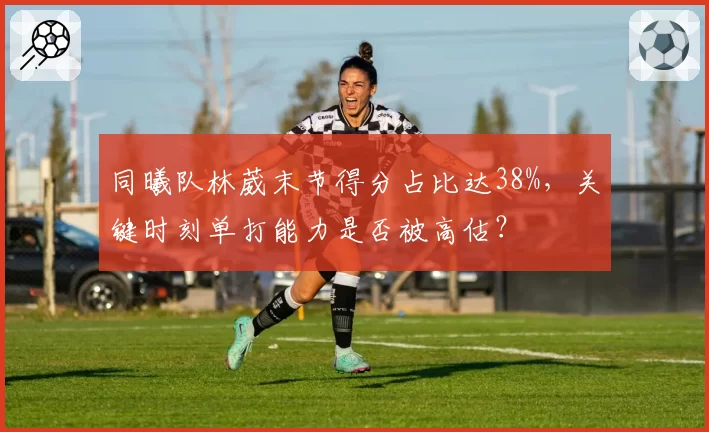 同曦队林葳末节得分占比达38%，关键时刻单打能力是否被高估？