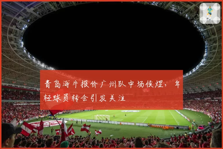 青岛海牛报价广州队中场侯煜，年轻球员转会引发关注