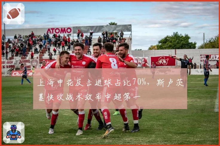 上海申花反击进球占比70%，斯卢茨基快攻战术效率中超第一