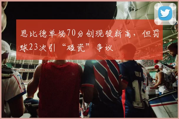 恩比德单场70分创现役新高，但罚球23次引“碰瓷”争议