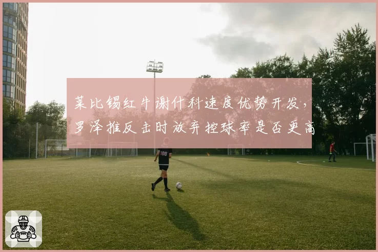 莱比锡红牛谢什科速度优势开发,罗泽推反击时放弃控球率是否更高效?