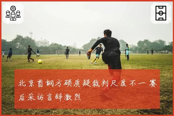 北京首钢方硕质疑裁判尺度不一 赛后采访言辞激烈