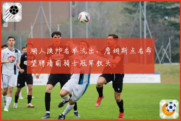 湖人换帅名单流出，詹姆斯点名希望聘请前骑士冠军教头