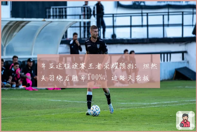 年亚运征途赛王者荣耀预测:坦然关羽绕后胜率100%,边路天花板