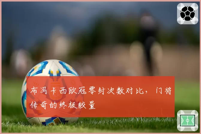 布冯卡西欧冠零封次数对比，门将传奇的终极较量