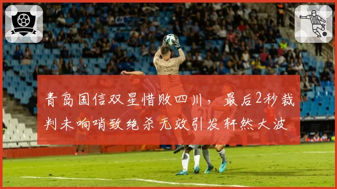 青岛国信双星惜败四川,最后2秒裁判未响哨致绝杀无效引发轩然大波