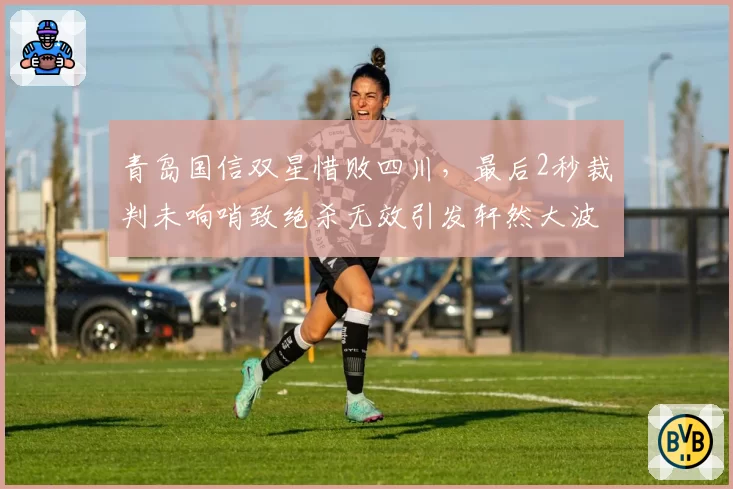 青岛国信双星惜败四川,最后2秒裁判未响哨致绝杀无效引发轩然大波