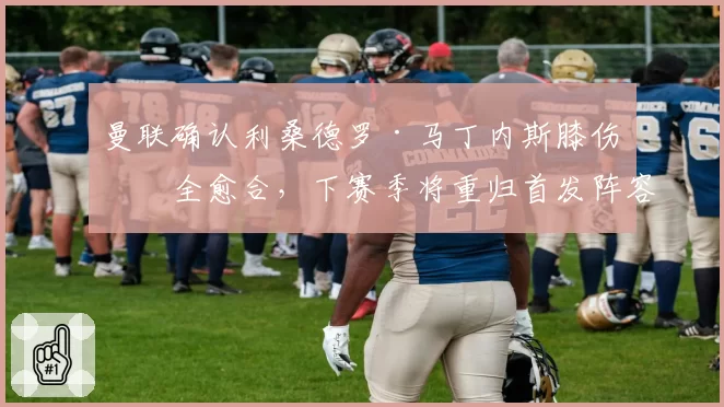 曼联确认利桑德罗·马丁内斯膝伤完全愈合，下赛季将重归首发阵容