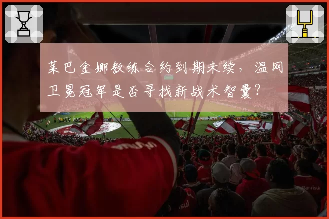 莱巴金娜教练合约到期未续,温网卫冕冠军是否寻找新战术智囊?