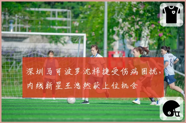 深圳马可波罗沈梓捷受伤病困扰，内线新星王浩然获上位机会