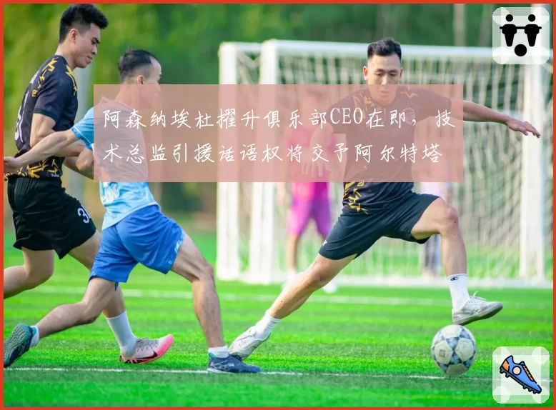 阿森纳埃杜擢升俱乐部CEO在即,技术总监引援话语权将交予阿尔特塔