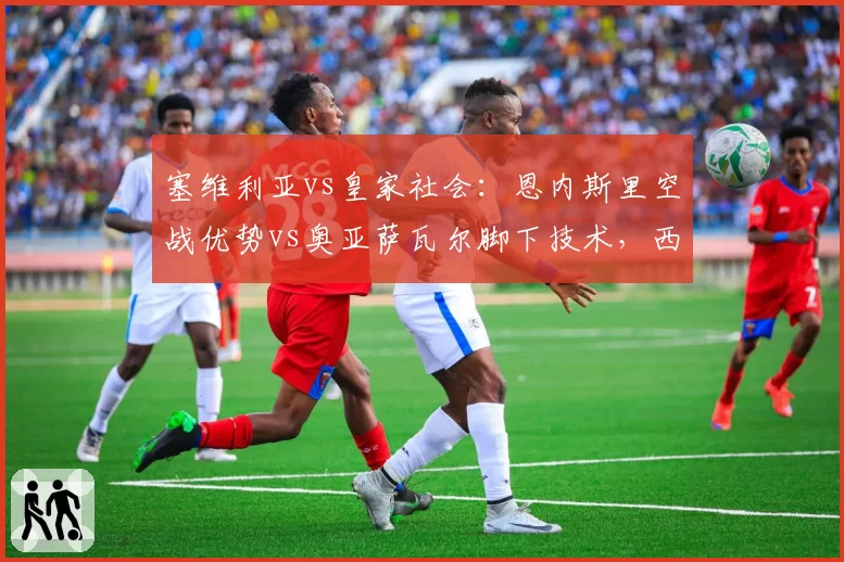 塞维利亚vs皇家社会:恩内斯里空战优势vs奥亚萨瓦尔脚下技术,西甲双雄战术博弈