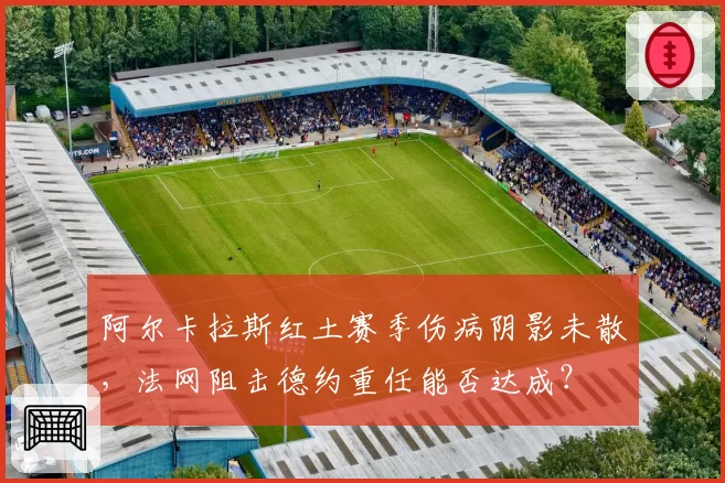 阿尔卡拉斯红土赛季伤病阴影未散，法网阻击德约重任能否达成？