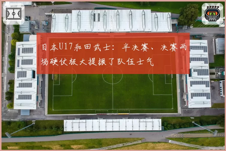 日本U17和田武士：半决赛、决赛两场硬仗极大提振了队伍士气