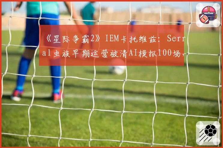 《星际争霸2》IEM卡托维兹:Serral虫族早期运营被清AI模拟100场,人族玩家开撕“作弊式运营”