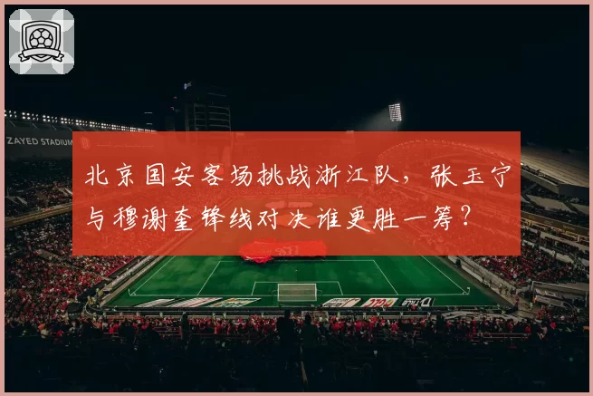 北京国安客场挑战浙江队，张玉宁与穆谢奎锋线对决谁更胜一筹？