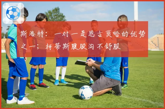 斯洛特：一对一是恩古莫哈的优势之一；柯蒂斯腹股沟不舒服