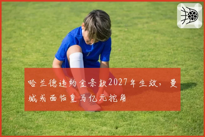 哈兰德违约金条款2027年生效,曼城或面临皇马亿元挖角