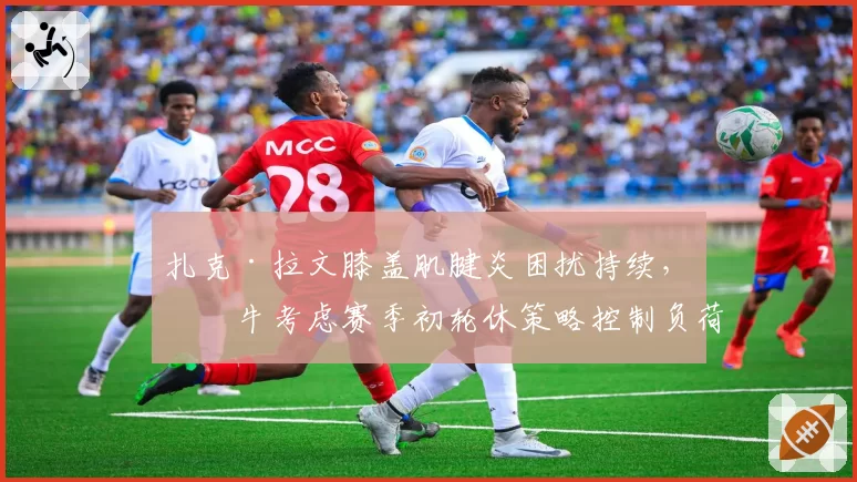 扎克·拉文膝盖肌腱炎困扰持续，公牛考虑赛季初轮休策略控制负荷