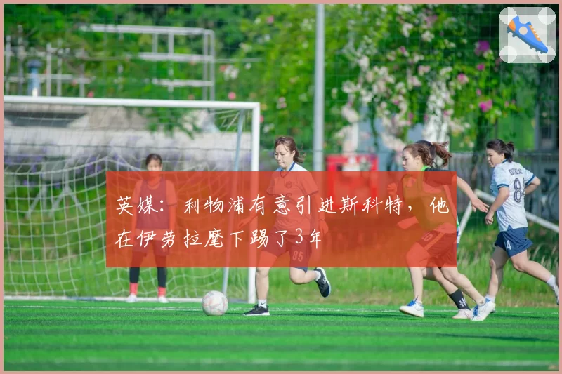 英媒:利物浦有意引进斯科特,他在伊劳拉麾下踢了3年