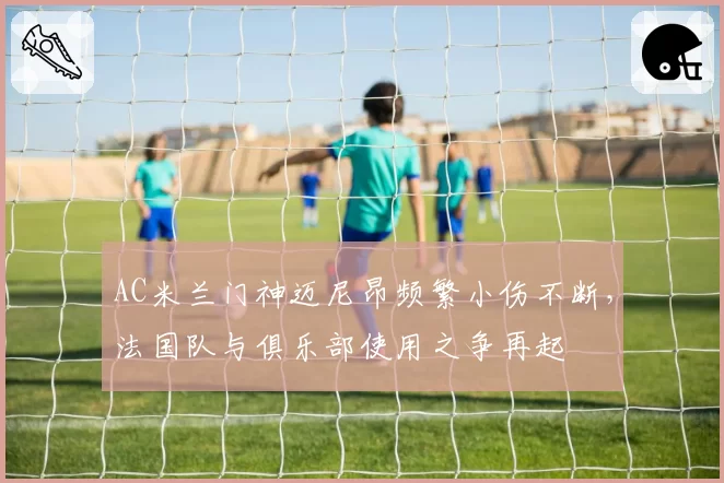 AC米兰门神迈尼昂频繁小伤不断,法国队与俱乐部使用之争再起
