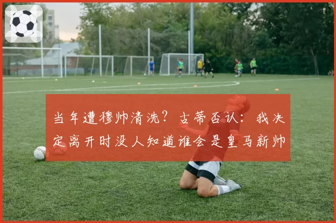 当年遭穆帅清洗？古蒂否认：我决定离开时没人知道谁会是皇马新帅