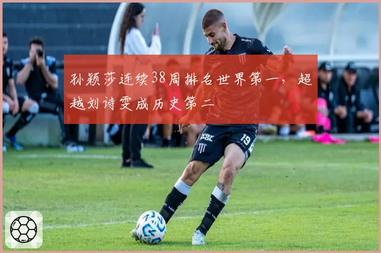 孙颖莎连续38周排名世界第一，超越刘诗雯成历史第二