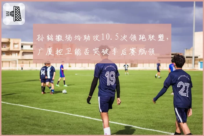 孙铭徽场均助攻10.5次领跑联盟，广厦控卫能否突破季后赛瓶颈