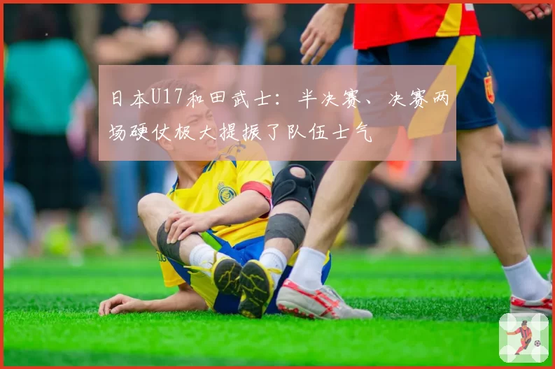 日本U17和田武士：半决赛、决赛两场硬仗极大提振了队伍士气