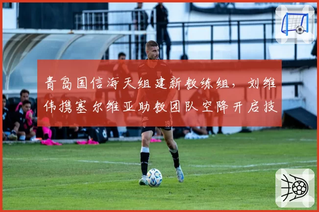 青岛国信海天组建新教练组，刘维伟携塞尔维亚助教团队空降开启技术流改造