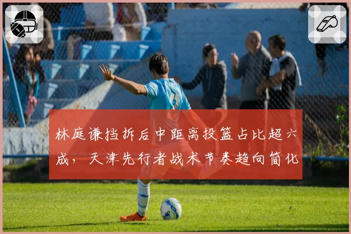 林庭谦挡拆后中距离投篮占比超六成，天津先行者战术节奏趋向简化