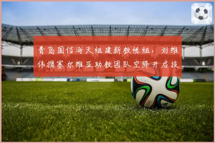 青岛国信海天组建新教练组，刘维伟携塞尔维亚助教团队空降开启技术流改造