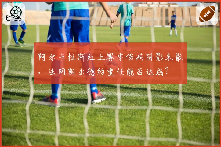 阿尔卡拉斯红土赛季伤病阴影未散，法网阻击德约重任能否达成？