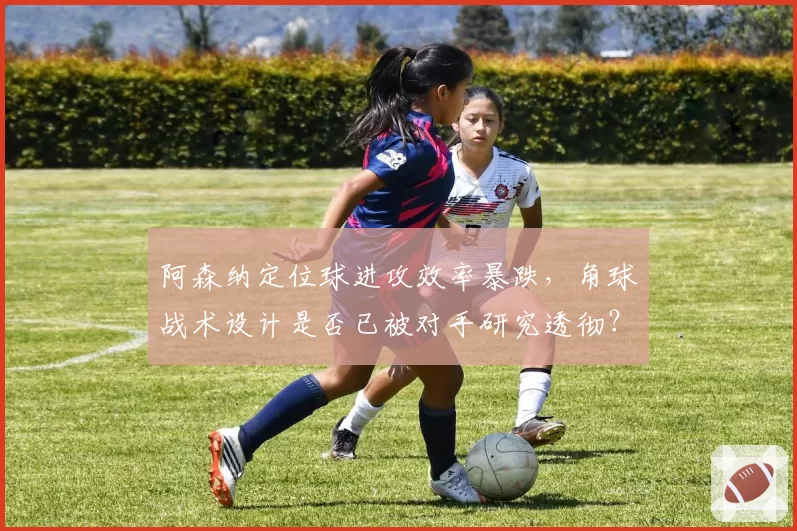 阿森纳定位球进攻效率暴跌,角球战术设计是否已被对手研究透彻?