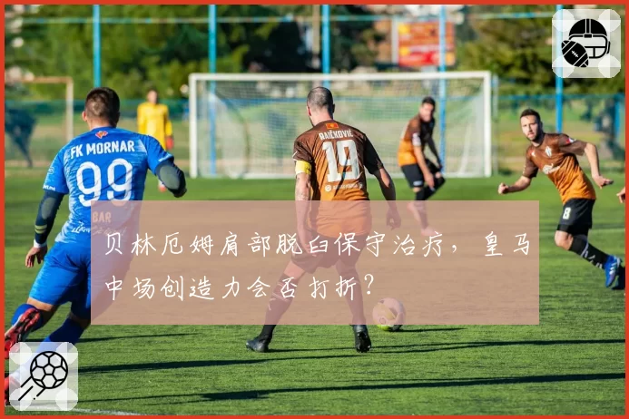 贝林厄姆肩部脱臼保守治疗，皇马中场创造力会否打折？