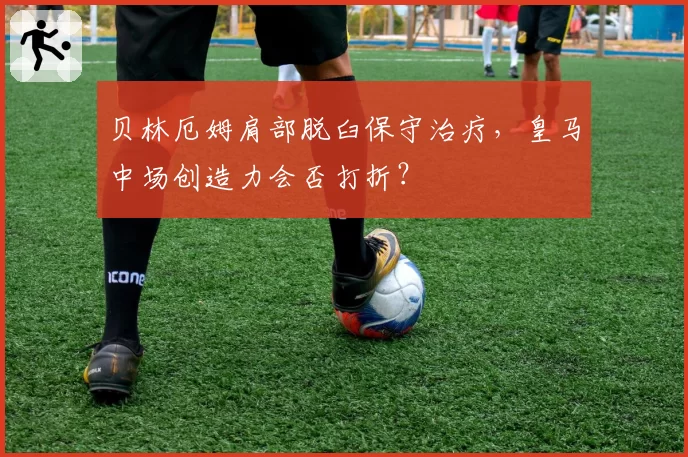 贝林厄姆肩部脱臼保守治疗,皇马中场创造力会否打折?