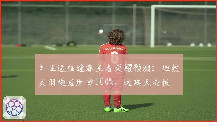 年亚运征途赛王者荣耀预测：坦然关羽绕后胜率100%，边路天花板