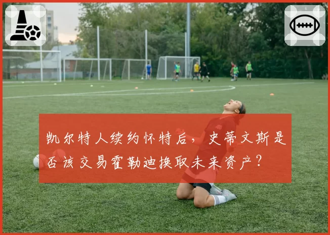 凯尔特人续约怀特后，史蒂文斯是否该交易霍勒迪换取未来资产？