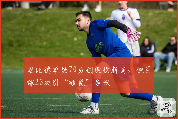 恩比德单场70分创现役新高，但罚球23次引“碰瓷”争议