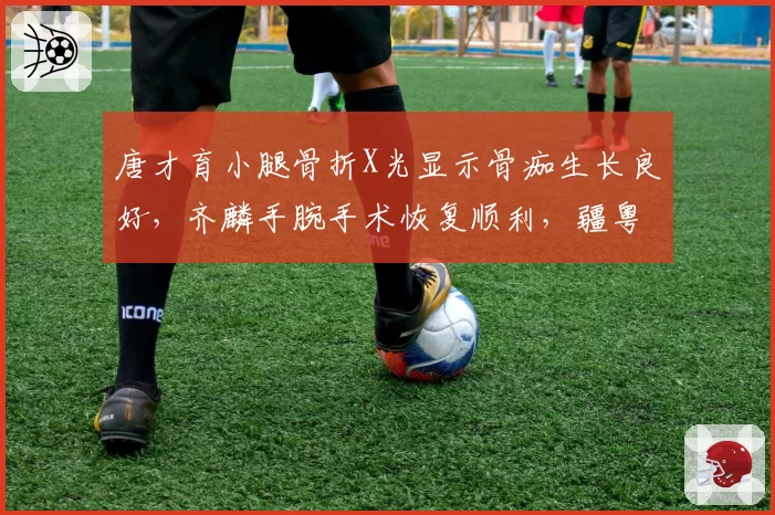 唐才育小腿骨折X光显示骨痂生长良好，齐麟手腕手术恢复顺利，疆粤锋线复出对照